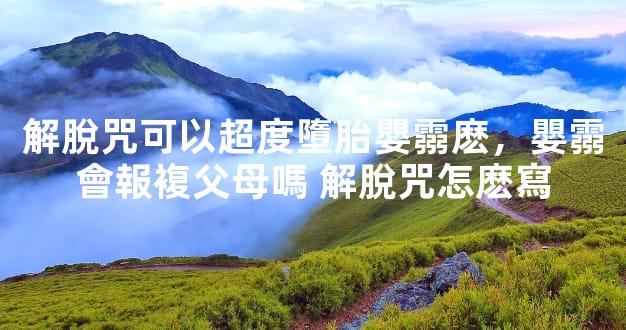 解脫咒可以超度墮胎嬰霛麽，嬰霛會報複父母嗎 解脫咒怎麽寫